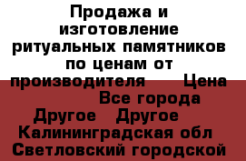 Продажа и изготовление ритуальных памятников по ценам от производителя!!! › Цена ­ 5 000 - Все города Другое » Другое   . Калининградская обл.,Светловский городской округ 